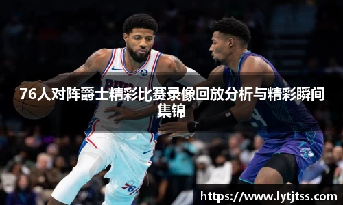 76人对阵爵士精彩比赛录像回放分析与精彩瞬间集锦
